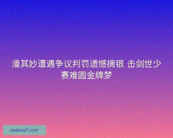 潘其妙遭遇争议判罚遗憾摘银 击剑世少赛难圆金牌梦
