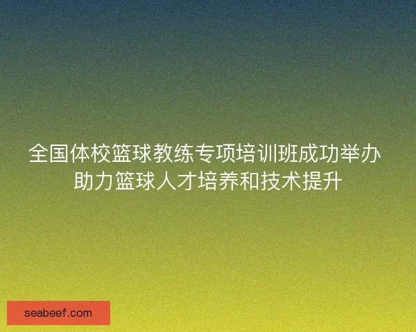 全国体校篮球教练专项培训班成功举办 助力篮球人才培养和技术提升