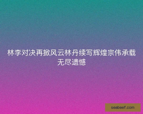 林李对决再掀风云林丹续写辉煌宗伟承载无尽遗憾