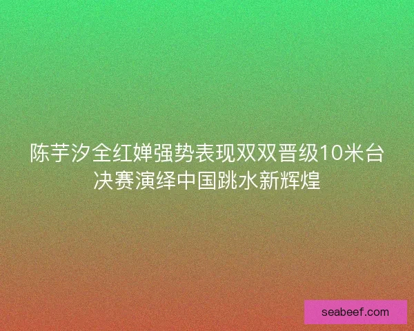 陈芋汐全红婵强势表现双双晋级10米台决赛演绎中国跳水新辉煌